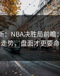 赛前最新：NBA决胜局前瞻：别只看走势，盘面才更要命