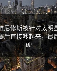 揭幕战维尼修斯被针对太明显，赛后复盘，赛后直接吵起来，最后那下太硬