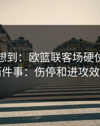 我真没想到：欧篮联客场硬仗我只盯两件事：伤停和进攻效率