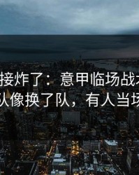 现场直接炸了：意甲临场战术一改，辽宁队像换了队，有人当场发火
