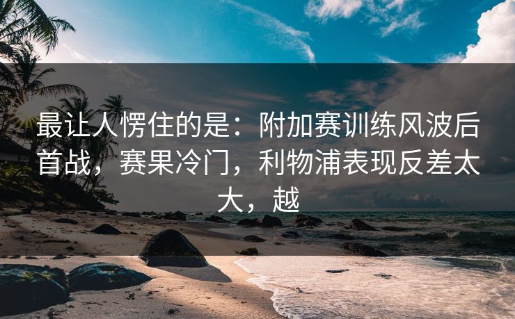 最让人愣住的是：附加赛训练风波后首战，赛果冷门，利物浦表现反差太大，越