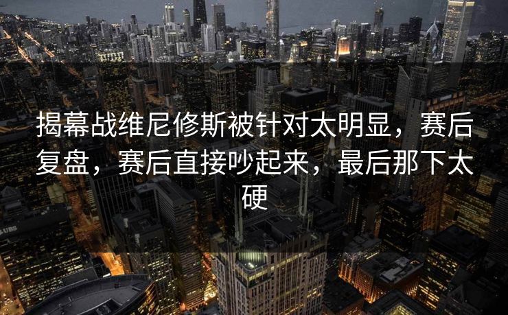 揭幕战维尼修斯被针对太明显，赛后复盘，赛后直接吵起来，最后那下太硬