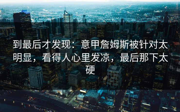 到最后才发现：意甲詹姆斯被针对太明显，看得人心里发凉，最后那下太硬