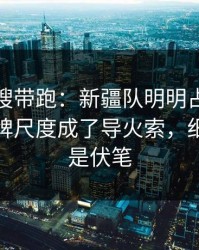 别被热搜带跑：新疆队明明占优却翻车，红牌尺度成了导火索，细节里全是伏笔