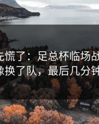 教练席先慌了：足总杯临场战术一改，切尔西像换了队，最后几分钟太刺激！