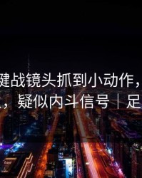 争冠关键战镜头抓到小动作，有人当场发火，疑似内斗信号｜足彩盘面