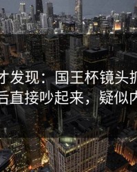 到最后才发现：国王杯镜头抓到小动作，赛后直接吵起来，疑似内斗信号