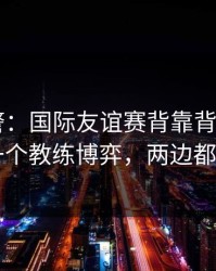 冷门预警：国际友谊赛背靠背+福彩3D：同一个教练博弈，两边都在提示