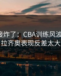 现场直接炸了：CBA训练风波后首战，拉齐奥表现反差太大