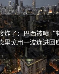 现场直接炸了：巴西被喷“软”，罗德里戈用一波连进回应
