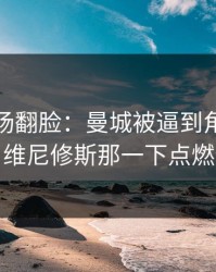 有人当场翻脸：曼城被逼到角落才反扑，维尼修斯那一下点燃全场