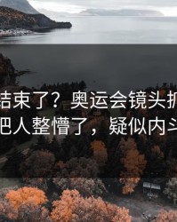 你以为结束了？奥运会镜头抓到小动作，把人整懵了，疑似内斗信号