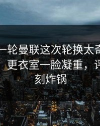 刚刚这一轮曼联这次轮换太奇怪，赛果冷门，更衣室一脸凝重，评论区立刻炸锅