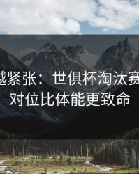 越临近越紧张：世俱杯淘汰赛的暗线：对位比体能更致命