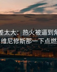 这波反差太大：热火被逼到角落才反扑，维尼修斯那一下点燃全场