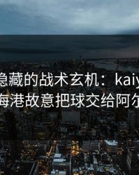 奥运会隐藏的战术玄机：kaiyun推送里上海海港故意把球交给阿尔卡拉斯