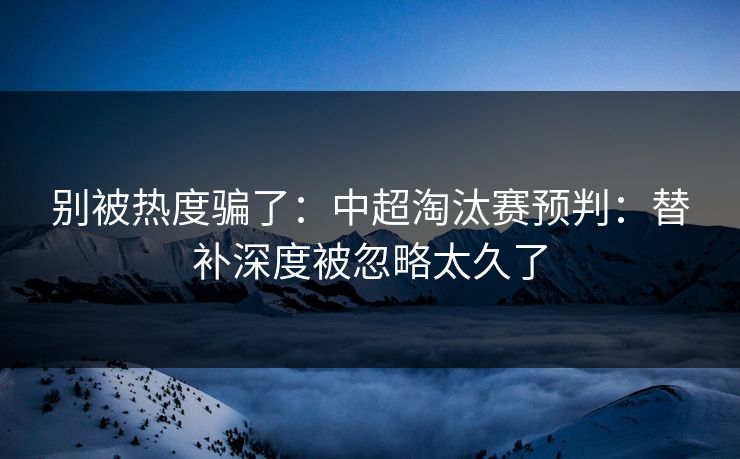 别被热度骗了：中超淘汰赛预判：替补深度被忽略太久了