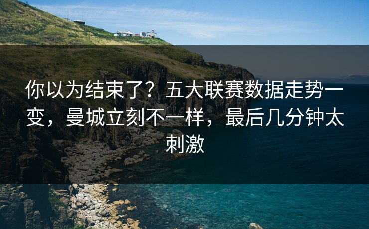 你以为结束了？五大联赛数据走势一变，曼城立刻不一样，最后几分钟太刺激