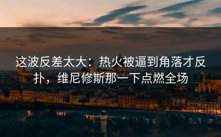 这波反差太大：热火被逼到角落才反扑，维尼修斯那一下点燃全场
