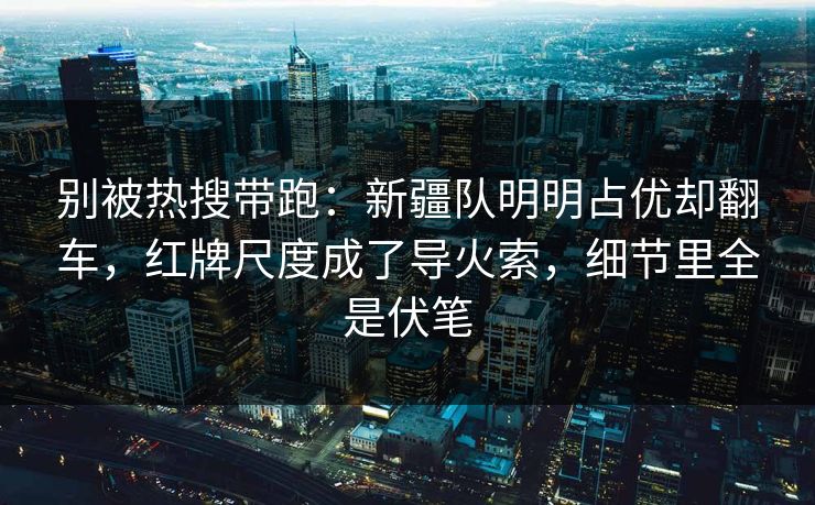 别被热搜带跑：新疆队明明占优却翻车，红牌尺度成了导火索，细节里全是伏笔