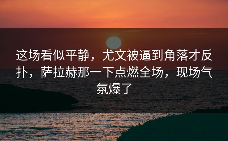 这场看似平静，尤文被逼到角落才反扑，萨拉赫那一下点燃全场，现场气氛爆了