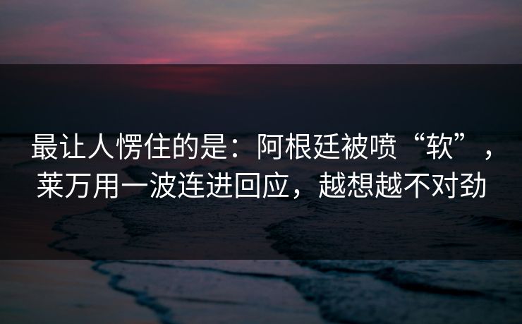 最让人愣住的是：阿根廷被喷“软”，莱万用一波连进回应，越想越不对劲
