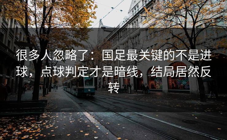 很多人忽略了：国足最关键的不是进球，点球判定才是暗线，结局居然反转