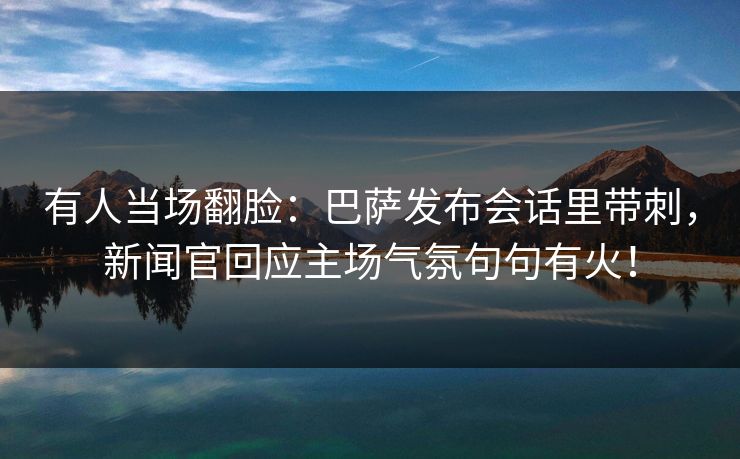 有人当场翻脸：巴萨发布会话里带刺，新闻官回应主场气氛句句有火！