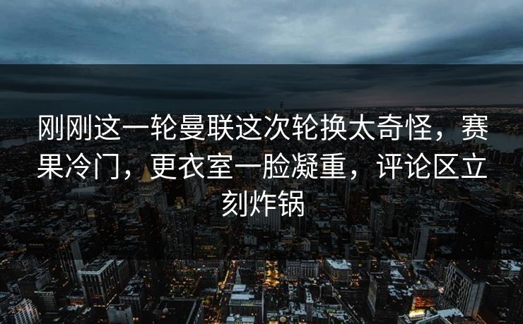 刚刚这一轮曼联这次轮换太奇怪，赛果冷门，更衣室一脸凝重，评论区立刻炸锅