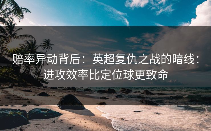 赔率异动背后：英超复仇之战的暗线：进攻效率比定位球更致命