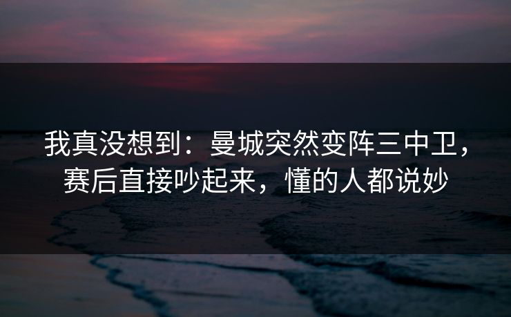 我真没想到：曼城突然变阵三中卫，赛后直接吵起来，懂的人都说妙