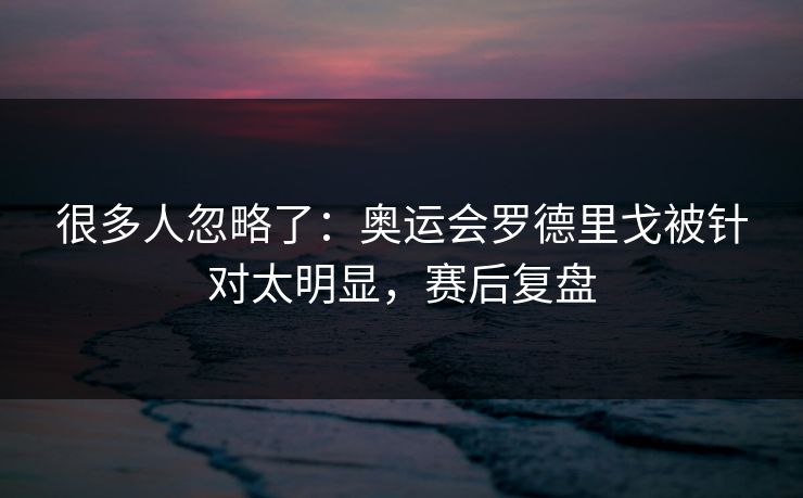 很多人忽略了：奥运会罗德里戈被针对太明显，赛后复盘