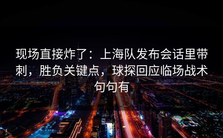 现场直接炸了：上海队发布会话里带刺，胜负关键点，球探回应临场战术句句有