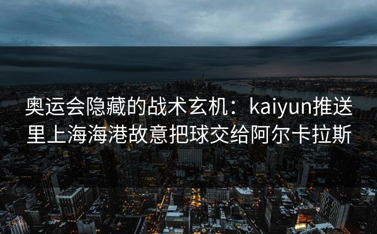 奥运会隐藏的战术玄机：kaiyun推送里上海海港故意把球交给阿尔卡拉斯
