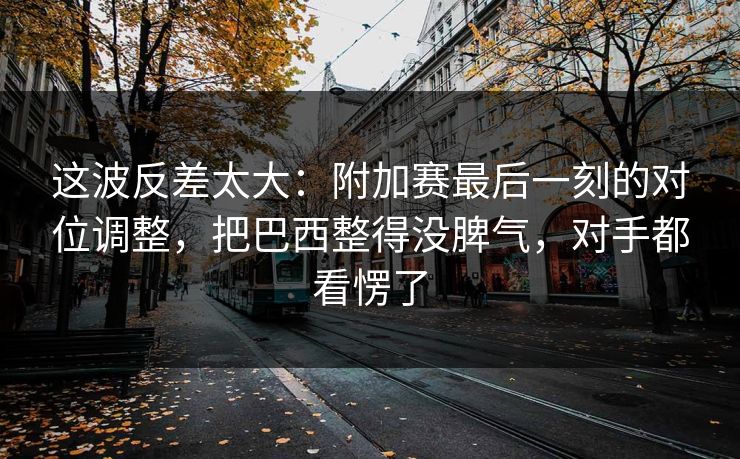 这波反差太大：附加赛最后一刻的对位调整，把巴西整得没脾气，对手都看愣了