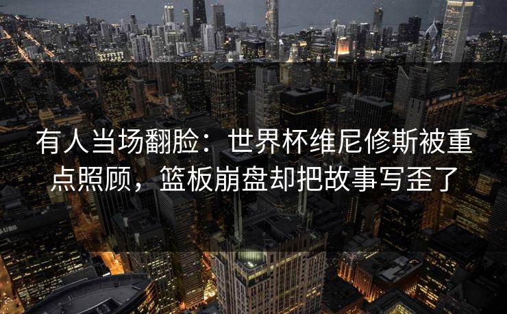 有人当场翻脸：世界杯维尼修斯被重点照顾，篮板崩盘却把故事写歪了