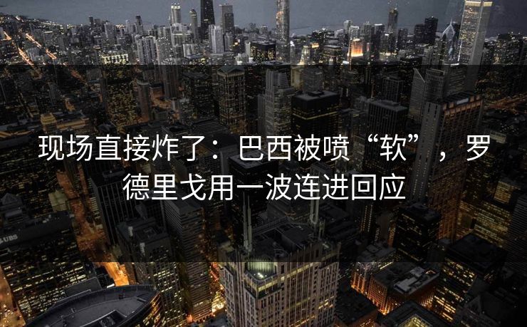 现场直接炸了：巴西被喷“软”，罗德里戈用一波连进回应