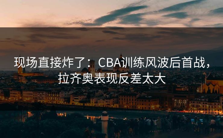 现场直接炸了：CBA训练风波后首战，拉齐奥表现反差太大