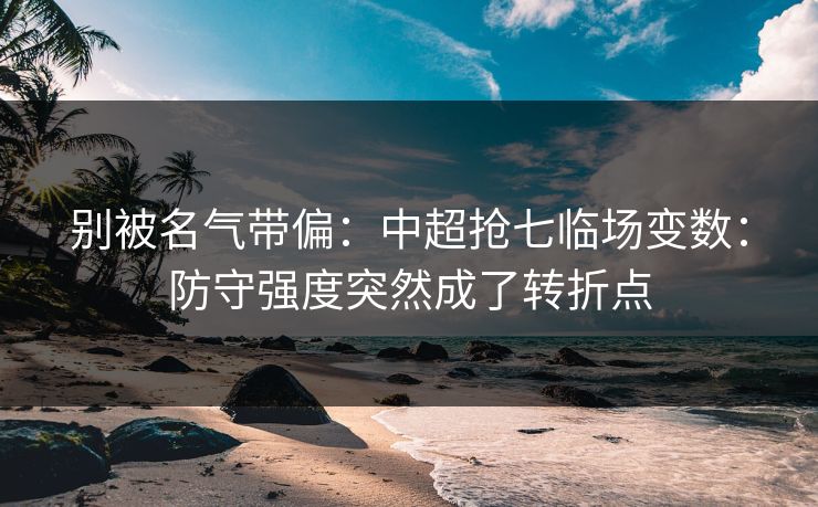 别被名气带偏：中超抢七临场变数：防守强度突然成了转折点