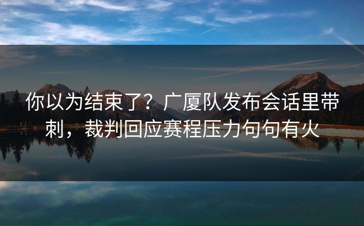 你以为结束了？广厦队发布会话里带刺，裁判回应赛程压力句句有火