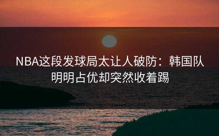 NBA这段发球局太让人破防：韩国队明明占优却突然收着踢