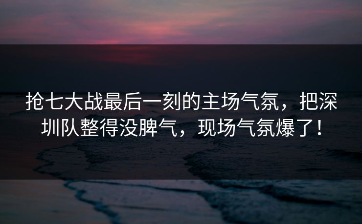 抢七大战最后一刻的主场气氛，把深圳队整得没脾气，现场气氛爆了！